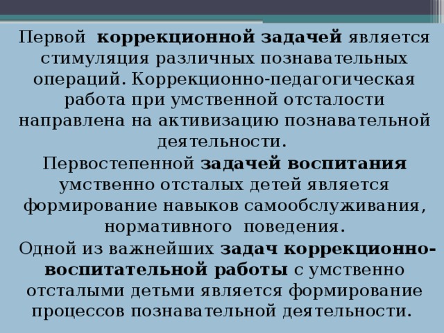 Первой  коррекционной задачей является стимуляция различных познавательных операций. Коррекционно-педагогическая работа при умственной отсталости направлена на активизацию познавательной деятель­ности.  Первостепенной задачей воспитания умственно отсталых детей является формирование навыков самообслуживания, нормативного  поведения.  Одной из важнейших задач коррекционно-воспитательной работы с умственно отсталыми детьми является формирование процессов познавательной деятельности.