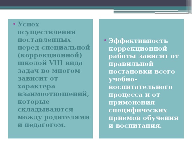 Успех осуществления поставленных перед специальной (коррекционной)  школой VIII вида задач во многом зависит от характера взаимоотношений, которые складываются между родителями и педагогом. Эффективность коррекционной работы зависит от правильной постановки всего учебно-воспитательного процесса и от применения специфических приемов обучения и воспитания.