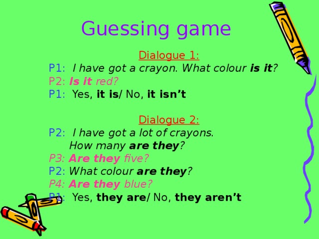 Guessing game Dialogue 1: P1:  I have got a crayon. What colour is it ? P2: Is it red?  P1: Yes, it is / No, it isn’t  Dialogue 2: P2:  I have got a lot of crayons.  How many are they ? P3: Are they five? P2:  What colour are they ? P4: Are they blue? P1: Yes, they are / No, they aren’t