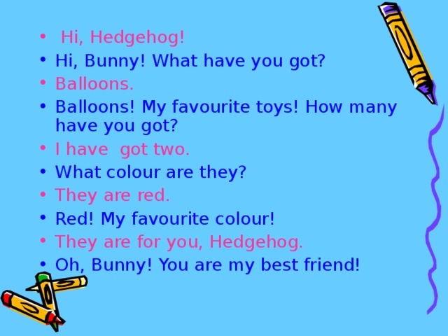 Hi, Hedgehog! Hi, Bunny! What have you got? Balloons. Balloons! My favourite toys! How many have you got? I have got two. What colour are they? They are red. Red! My favourite colour! They are for you, Hedgehog. Oh, Bunny! You are my best friend!