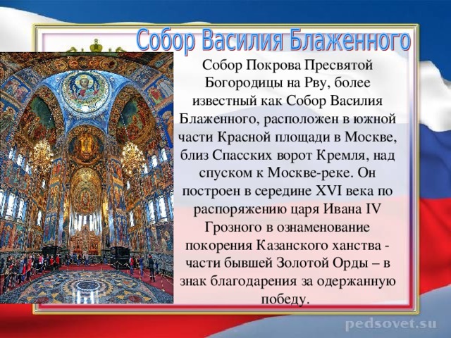 Собор Покрова Пресвятой Богородицы на Рву, более известный как Собор Василия Блаженного, расположен в южной части Красной площади в Москве, близ Спасских ворот Кремля, над спуском к Москве-реке. Он построен в середине XVI века по распоряжению царя Ивана IV Грозного в ознаменование покорения Казанского ханства - части бывшей Золотой Орды – в знак благодарения за одержанную победу.