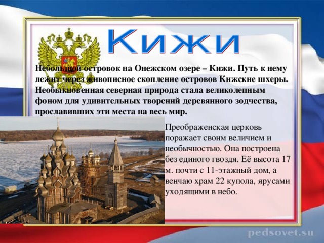 Небольшой островок на Онежском озере – Кижи. Путь к нему лежит через живописное скопление островов Кижские шхеры. Необыкновенная северная природа стала великолепным фоном для удивительных творений деревянного зодчества, прославивших эти места на весь мир. Преображенская церковь поражает своим величием и необычностью. Она построена без единого гвоздя. Её высота 17 м. почти с 11-этажный дом, а венчаю храм 22 купола, ярусами уходящими в небо.