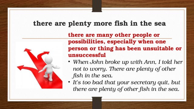 there are plenty more fish in the sea there are many other people or possibilities, especially when one person or thing has been unsuitable or unsuccessful