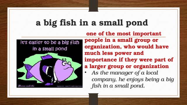 a big fish in a small pond   one of the most important people in a small group or organization, who would have much less power and importance if they were part of a larger group or organization