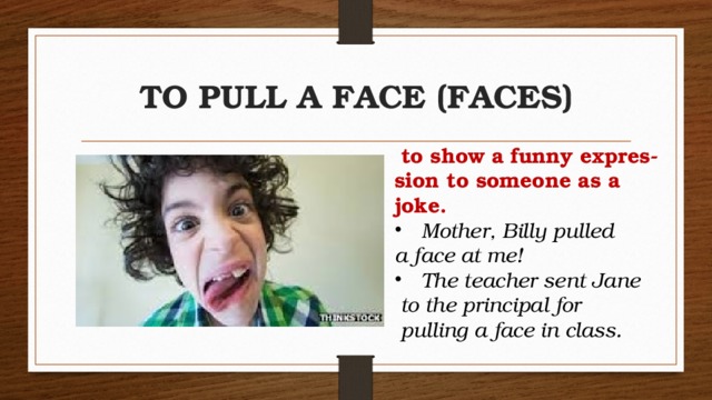 TO PULL A FACE (FACES)   to show a funny expres-sion to someone as a joke. Mother, Billy pulled  a face at me!   The teacher sent Jane   to the principal for   pulling a face in class.