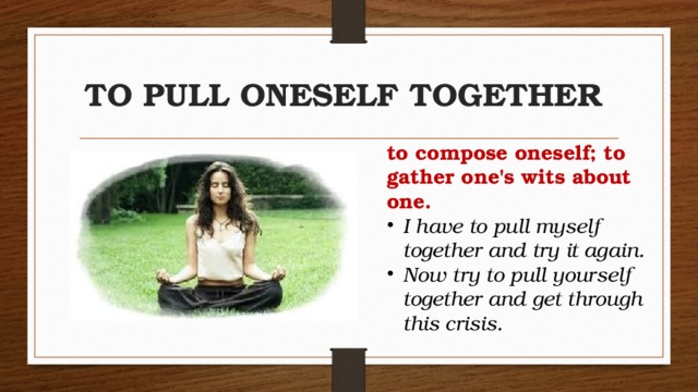 TO PULL ONESELF TOGETHER to compose oneself; to gather one's wits about one.