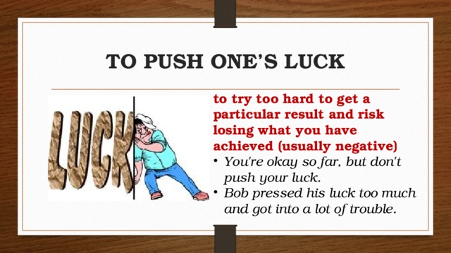 TO PUSH ONE’S LUCK to try too hard to get a particular result and risk losing what you have achieved (usually negative)