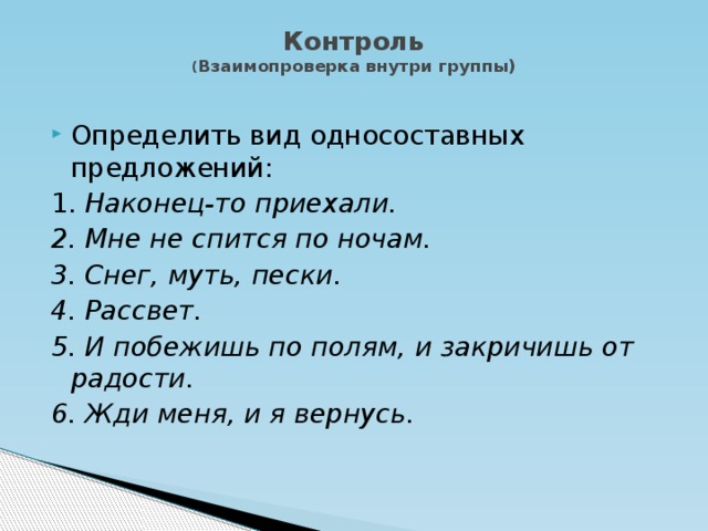 Контроль  ( Взаимопроверка внутри группы)   Определить вид односоставных предложений: 1. Наконец-то приехали. 2. Мне не спится по ночам. 3. Снег, муть, пески. 4. Рассвет. 5. И побежишь по полям, и закричишь от радости. 6. Жди меня, и я вернусь.