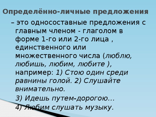 Определённо-личные предложения – это односоставные предложения с главным членом - глаголом в форме 1-го или 2-го лица , единственного или множественного числа ( люблю, любишь, любим, любите ), например: 1) Стою один среди равнины голой. 2) Слушайте внимательно.  3) Идешь путем-дорогою…  4) Любим слушать музыку.