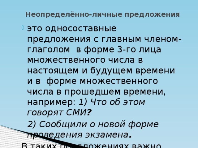 Неопределённо-личные предложения это односоставные предложения с главным членом-глаголом в форме 3-го лица множественного числа в настоящем и будущем времени и в форме множественного числа в прошедшем времени, например: 1) Что об этом говорят СМИ ?  2) Сообщили о новой форме проведения экзамена .  В таких предложениях важно само действие, а не лицо, которое его производит.