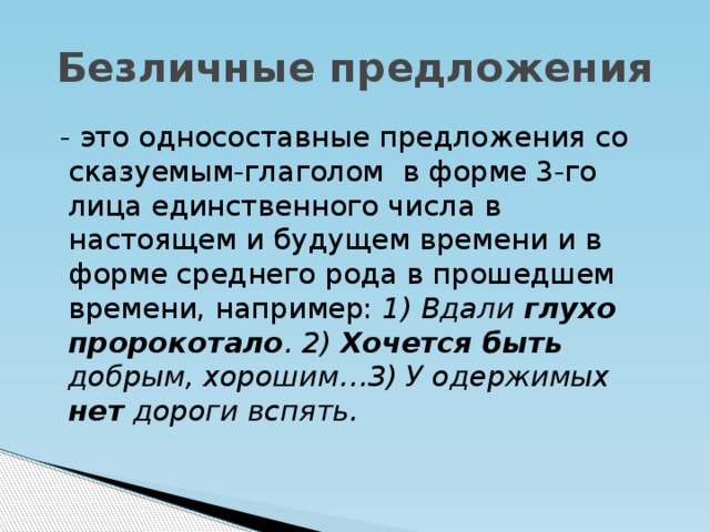 Безличные предложения  - это односоставные предложения со сказуемым-глаголом в форме 3-го лица единственного числа в настоящем и будущем времени и в форме среднего рода в прошедшем времени, например: 1) Вдали глухо пророкотало . 2) Хочется быть добрым, хорошим…3) У одержимых нет дороги вспять.