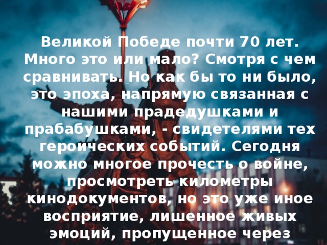 Великой Победе почти 70 лет. Много это или мало? Смотря с чем сравнивать. Но как бы то ни было, это эпоха, напрямую связанная с нашими прадедушками и прабабушками, - свидетелями тех героических событий. Сегодня можно многое прочесть о войне, просмотреть километры кинодокументов, но это уже иное восприятие, лишенное живых эмоций, пропущенное через фильтр времени.