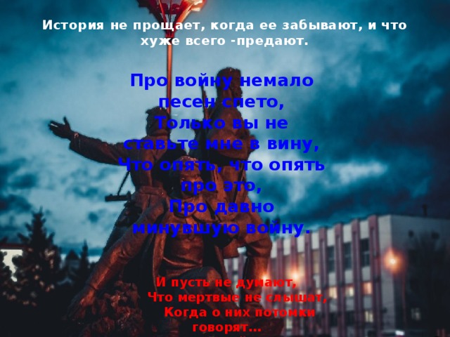 История не прощает, когда ее забывают, и что хуже всего -предают.        Про войну немало песен спето,  Только вы не ставьте мне в вину,  Что опять, что опять про это,  Про давно минувшую войну. И пусть не думают,        Что мертвые не слышат,        Когда о них потомки говорят…        (Н. Майоров)