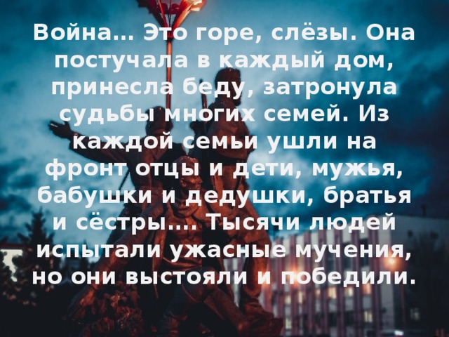 Война… Это горе, слёзы. Она постучала в каждый дом, принесла беду, затронула судьбы многих семей. Из каждой семьи ушли на фронт отцы и дети, мужья, бабушки и дедушки, братья и сёстры…. Тысячи людей испытали ужасные мучения, но они выстояли и победили.