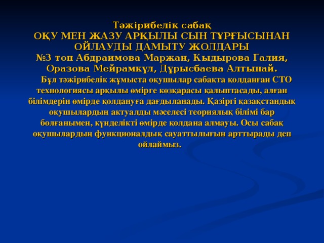 Тәжірибелік сабақ  ОҚУ МЕН ЖАЗУ АРҚЫЛЫ СЫН ТҰРҒЫСЫНАН ОЙЛАУДЫ ДАМЫТУ ЖОЛДАРЫ  №3 топ Абдраимова Маржан, Кыдырова Галия, Оразова Мейрамкүл, Дұрысбаева Алтынай.  Бұл тәжірибелік жұмыста оқушылар сабақта қолданған СТО технологиясы арқылы өмірге көзқарасы қалыптасады, алған білімдерін өмірде қолдануға дағдыланады. Қазіргі қазақстандық оқушылардың актуалды мәселесі теориялық білімі бар болғанымен, күнделікті өмірде қолдана алмауы. Осы сабақ оқушылардың функционалдық сауаттылығын арттырады деп ойлаймыз.