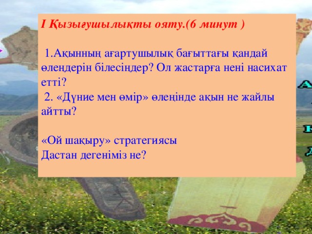 І Қызығушылықты ояту.(6 минут )    1.Ақынның ағартушылық бағыттағы қандай өлеңдерін білесіңдер? Ол жастарға нені насихат етті?  2. «Дүние мен өмір» өлеңінде ақын не жайлы айтты? «Ой шақыру» стратегиясы Дастан дегеніміз не?