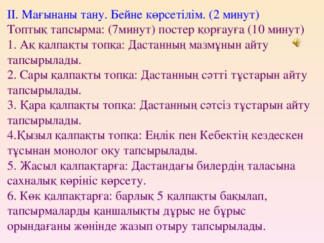 ІІ. Мағынаны тану. Бейне көрсетілім. (2 минут)  Топтық тапсырма: (7минут) постер қорғауға (10 минут)  1. Ақ қалпақты топқа: Дастанның мазмұнын айту тапсырылады.  2. Сары қалпақты топқа: Дастанның сәтті тұстарын айту тапсырылады.  3. Қара қалпақты топқа: Дастанның сәтсіз тұстарын айту тапсырылады.  4.Қызыл қалпақты топқа: Еңлік пен Кебектің кездескен тұсынан монолог оқу тапсырылады.  5. Жасыл қалпақтарға: Дастандағы билердің таласына сахналық көрініс көрсету.  6. Көк қалпақтарға: барлық 5 қалпақты бақылап, тапсырмаларды қаншалықты дұрыс не бұрыс орындағаны жөнінде жазып отыру тапсырылады.