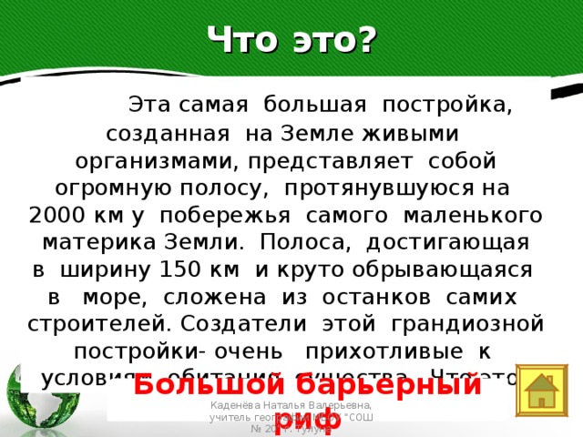 Что это?   Эта самая большая постройка, созданная на Земле живыми организмами, представляет собой огромную полосу, протянувшуюся на 2000 км у побережья самого маленького материка Земли. Полоса, достигающая в ширину 150 км и круто обрывающаяся в море, сложена из останков самих строителей. Создатели этой грандиозной постройки- очень прихотливые к условиям обитания существа. Что это? Text in here 2005 2006 2007 2008 Большой барьерный риф Каденёва Наталья Валерьевна, учитель географии МБОУ 