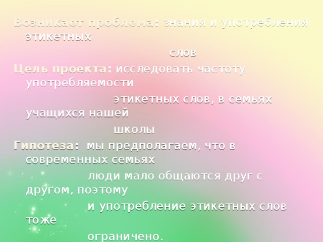 Возникает проблема : знания и употребления этикетных  слов Цель проекта : исследовать частоту употребляемости  этикетных слов, в семьях учащихся нашей  школы Гипотеза : мы предполагаем, что в современных семьях  люди мало общаются друг с другом, поэтому  и употребление этикетных слов тоже  ограничено.