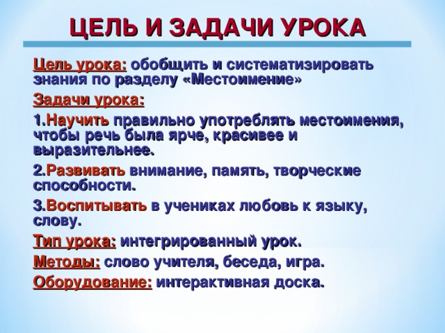 ЦЕЛЬ И ЗАДАЧИ УРОКА Цель урока:  обобщить и систематизировать знания по разделу «Местоимение» Задачи урока: 1. Научить правильно употреблять местоимения, чтобы речь была ярче, красивее и выразительнее. 2. Развивать внимание, память, творческие способности. 3. Воспитывать в учениках любовь к языку, слову. Тип урока:  интегрированный урок. Методы: слово учителя, беседа, игра. Оборудование:  интерактивная доска.