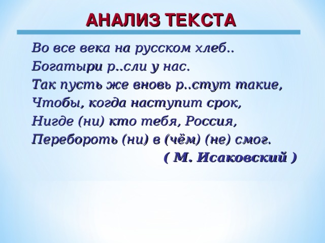 АНАЛИЗ ТЕКСТА Во все века на русском хлеб.. Богатыри р..сли у нас. Так пусть же вновь р..стут такие, Чтобы, когда наступит срок, Нигде (ни) кто тебя, Россия, Перебороть (ни) в (чём) (не) смог. ( М. Исаковский )