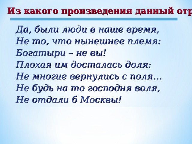 Из какого произведения данный отрывок? Да, были люди в наше время, Не то, что нынешнее племя: Богатыри – не вы! Плохая им досталась доля: Не многие вернулись с поля… Не будь на то господня воля, Не отдали б Москвы!