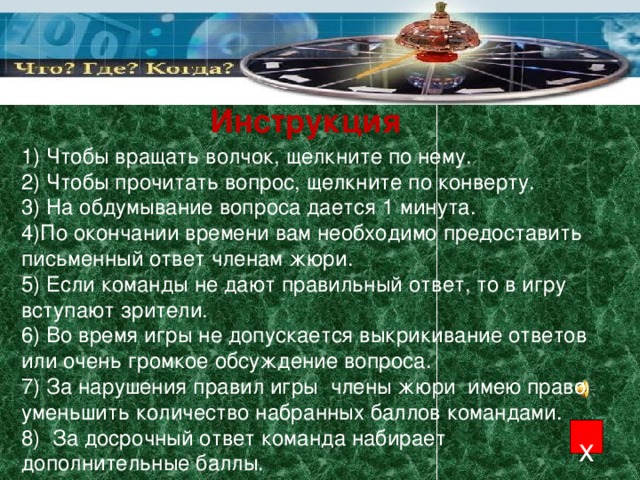 Инструкция 1) Чтобы вращать волчок, щелкните по нему. 2) Чтобы прочитать вопрос, щелкните по конверту. 3) На обдумывание вопроса дается 1 минута. 4)По окончании времени вам необходимо предоставить письменный ответ членам жюри. 5) Если команды не дают правильный ответ, то в игру вступают зрители. 6) Во время игры не допускается выкрикивание ответов или очень громкое обсуждение вопроса. 7) За нарушения правил игры члены жюри имею право уменьшить количество набранных баллов командами. 8) За досрочный ответ команда набирает дополнительные баллы. х