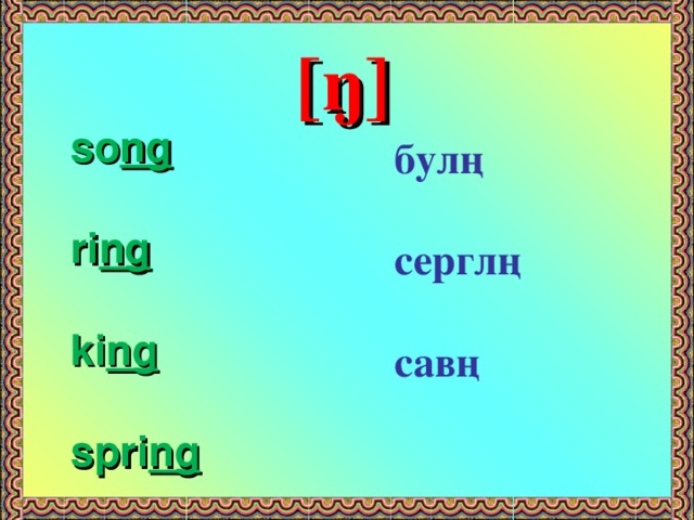 [ŋ]  so ng  ri ng  ki ng  spri ng  булң  серглң  савң