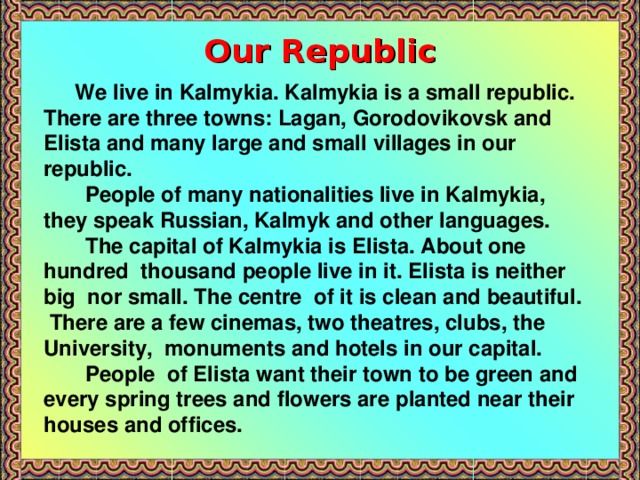 Our Republic  We live in Kalmykia. Kalmykia is a small republic. There are three towns: Lagan, Gorodovikovsk and Elista and many large and small villages in our republic.  People of many nationalities live in Kalmykia, they speak Russian, Kalmyk and other languages.  The capital of Kalmykia is Elista. About one hundred thousand people live in it. Elista is neither big nor small. The centre of it is clean and beautiful. There are a few cinemas, two theatres, clubs, the University, monuments and hotels in our capital.  People of Elista want their town to be green and every spring trees and flowers are planted near their houses and offices.