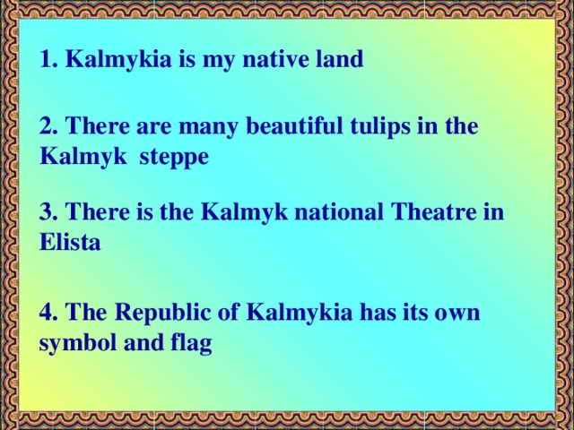 1. Kalmykia is my native land 2. There are many beautiful tulips in the Kalmyk steppe 3. There is the Kalmyk national Theatre in Elista 4. The Republic of Kalmykia has its own symbol and flag