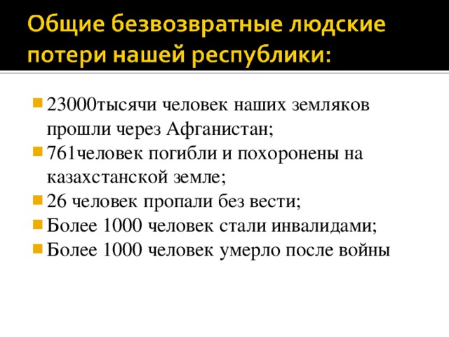 23000тысячи человек наших земляков прошли через Афганистан; 761человек погибли и похоронены на казахстанской земле; 26 человек пропали без вести; Более 1000 человек стали инвалидами; Более 1000 человек умерло после войны