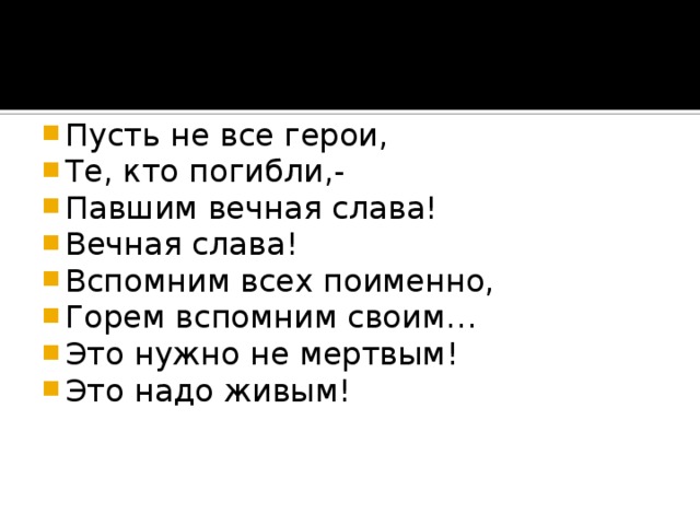 Пусть не все герои, Те, кто погибли,- Павшим вечная слава! Вечная слава! Вспомним всех поименно, Горем вспомним своим… Это нужно не мертвым! Это надо живым!