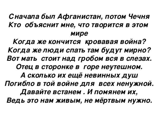 Сначала был Афганистан, потом Чечня Кто объяснит мне, что творится в этом мире Когда же кончится кровавая война? Когда же люди спать там будут мирно? Вот мать стоит над гробом вся в слезах. Отец в сторонке в горе неутешном. А сколько их ещё невинных душ Погибло в той войне для всех ненужной. Давайте встанем . И помянем их, Ведь это нам живым, не мёртвым нужно.