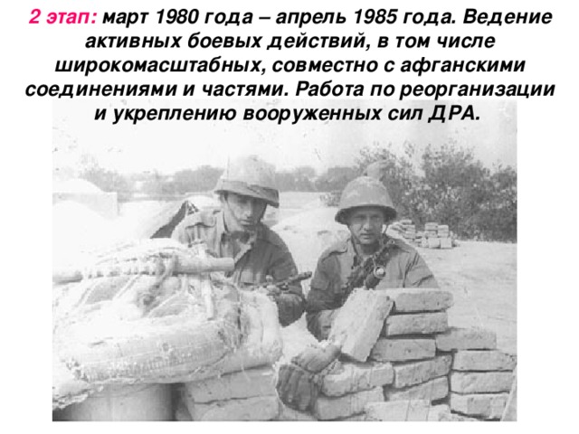 2 этап: март 1980 года – апрель 1985 года. Ведение активных боевых действий, в том числе широкомасштабных, совместно с афганскими соединениями и частями. Работа по реорганизации и укреплению вооруженных сил ДРА.