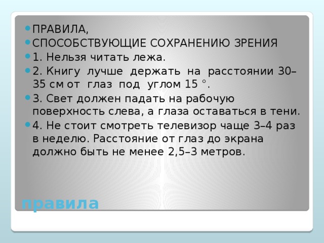 Правила, способствующие сохранению зрения 1. Нельзя читать лежа. 2. Книгу лучше держать на расстоянии 30–35 см от глаз под углом 15 °. 3. Свет должен падать на рабочую поверхность слева, а глаза оставаться в тени. 4. Не стоит смотреть телевизор чаще 3–4 раз в неделю. Расстояние от глаз до экрана должно быть не менее 2,5–3 метров.
