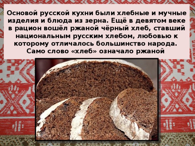 Основой русской кухни были хлебные и мучные изделия и блюда из зерна. Ещё в девятом веке в рацион вошёл ржаной чёрный хлеб, ставший национальным русским хлебом, любовью к которому отличалось большинство народа.  Само слово «хлеб» означало ржаной