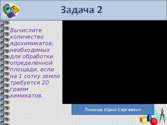 Вычислите количество ядохимикатов, необходимых для обработки определённой площади, если на 1 сотку земли требуется 20 грамм химикатов. Тихонов Юрий Сергеевич