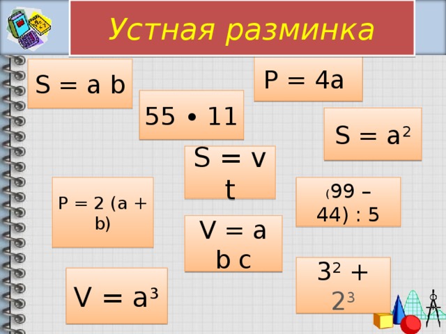 Устная разминка P = 4a S = a b 55 ∙ 11 S = a 2 S = v t ( 99 – 44) : 5 P = 2 (a + b) V = a b c 3 2 + 2 3 V = a 3