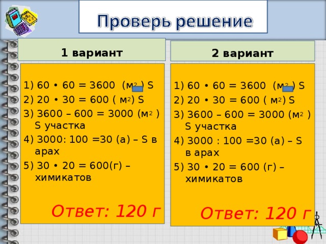 1 вариант 2 вариант 1) 60 • 60 = 3600 (м 2 ) S 2) 20 • 30 = 600 ( м 2 ) S 3) 3600 – 600 = 3000 (м 2 ) S участка 4) 3000: 100 =30 (а) – S в арах 5) 30 • 20 = 600(г) – химикатов 1) 60 • 60 = 3600 (м 2 ) S 2) 20 • 30 = 600 ( м 2 ) S 3) 3600 – 600 = 3000 (м 2 ) S участка 4) 3000 : 100 =30 (а) – S в арах 5) 30 • 20 = 600 (г) – химикатов Ответ: 120 г  Ответ: 120 г