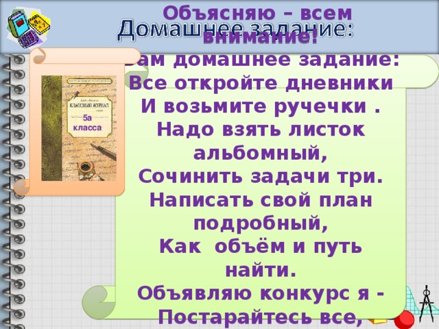 Объясняю – всем внимание! Вам домашнее задание: Все откройте дневники И возьмите ручечки . Надо взять листок альбомный, Сочинить задачи три. Написать свой план подробный, Как объём и путь найти. Объявляю конкурс я - Постарайтесь все, друзья! Удачи 5а класса