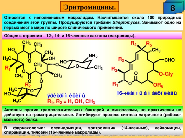 8 Эритромицины. Относятся к неполиеновым макролидам. Насчитывается около 100 природных соединений этой группы. Продуцируются грибами Streptomyces . Занимают одно из первых мест в мире по широте клинического применения. Общее в строении – 12-, 14- и 16-членные лактоны (макролиды). Активны против грамположительных бактерий и микоплазмы, но практически не действует на грамотрицательные. Ингибируют процесс синтеза матричного (рибосо-мального) белка. В фармакологии: олеандомицин, эритромицин (14-членные), лейкомицин, спирамицин, тилозин (16-членные макролиды). А.М. Чибиряев 