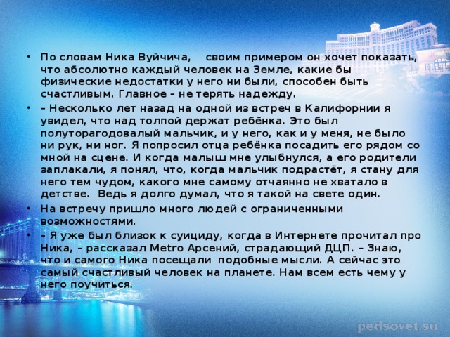 По словам Ника Вуйчича, своим примером он хочет показать, что абсолютно каждый человек на Земле, какие бы физические недостатки у него ни были, способен быть счастливым. Главное – не терять надежду. – Несколько лет назад на одной из встреч в Калифорнии я увидел, что над толпой держат ребёнка. Это был полуторагодовалый мальчик, и у него, как и у меня, не было ни рук, ни ног. Я попросил отца ребёнка посадить его рядом со мной на сцене. И когда малыш мне улыбнулся, а его родители заплакали, я понял, что, когда мальчик подрастёт, я стану для него тем чудом, какого мне самому отчаянно не хватало в детстве. Ведь я долго думал, что я такой на свете один. На встречу пришло много людей с ограниченными возможностями. – Я уже был близок к суициду, когда в Интернете прочитал про Ника, – рассказал Metro Арсений, страдающий ДЦП. – Знаю, что и самого Ника посещали подобные мысли. А сейчас это самый счастливый человек на планете. Нам всем есть чему у него поучиться.