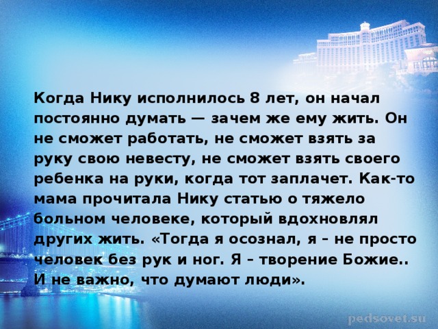 Когда Нику исполнилось 8 лет, он начал постоянно думать — зачем же ему жить. Он не сможет работать, не сможет взять за руку свою невесту, не сможет взять своего ребенка на руки, когда тот заплачет. Как-то мама прочитала Нику статью о тяжело больном человеке, который вдохновлял других жить. «Тогда я осознал, я – не просто человек без рук и ног. Я – творение Божие.. И не важно, что думают люди».