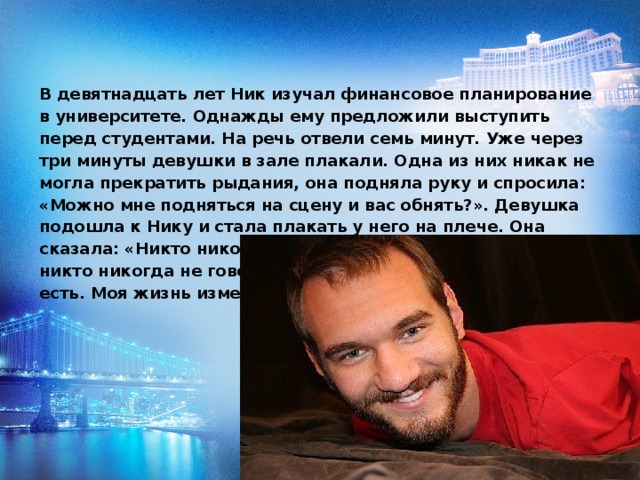 В девятнадцать лет Ник изучал финансовое планирование в университете. Однажды ему предложили выступить перед студентами. На речь отвели семь минут. Уже через три минуты девушки в зале плакали. Одна из них никак не могла прекратить рыдания, она подняла руку и спросила: «Можно мне подняться на сцену и вас обнять?». Девушка подошла к Нику и стала плакать у него на плече. Она сказала: «Никто никогда не говорил мне, что любит меня, никто никогда не говорил мне, что я красивая такая, какая есть. Моя жизнь изменилась сегодня».