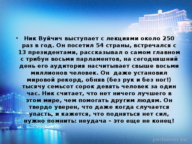 Ник Вуйчич выступает с лекциями около 250 раз в год. Он посетил 54 страны, встречался с 13 президентами, рассказывал о самом главном с трибун восьми парламентов, на сегодняшний день его аудитория насчитывает свыше восьми миллионов человек. Он даже установил мировой рекорд, обняв (без рук и без ног!) тысячу семьсот сорок девять человек за один час. Ник считает, что нет ничего лучшего в этом мире, чем помогать другим людям. Он твердо уверен, что даже когда случается упасть, и кажется, что подняться нет сил, нужно помнить: неудача – это еще не конец!