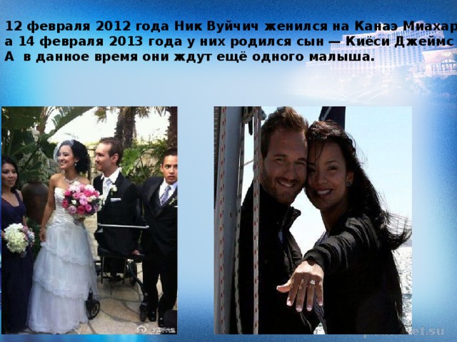 12 февраля 2012 года Ник Вуйчич женился на Канаэ Миахаре, а 14 февраля 2013 года у них родился сын — Киёси Джеймс Вуйчич. А в данное время они ждут ещё одного малыша.