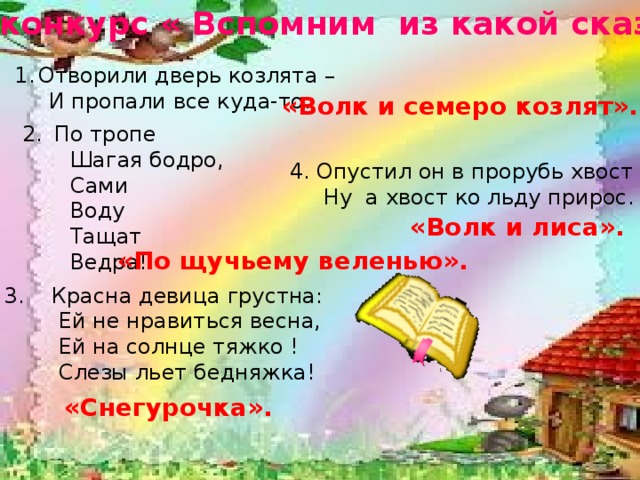 12-й конкурс « Вспомним из какой сказки» «Снегурочка». Отворили дверь козлята –  И пропали все куда-то. «Волк и семеро козлят». По тропе  Шагая бодро,  Сами  Воду  Тащат  Ведра! 4. Опустил он в прорубь хвост –  Ну а хвост ко льду прирос. «Волк и лиса». «По щучьему веленью».  3. Красна девица грустна:  Ей не нравиться весна,  Ей на солнце тяжко !  Слезы льет бедняжка!