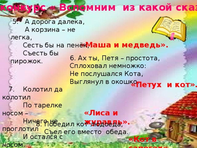 12-й конкурс « Вспомним из какой сказки» «Лиса и журавль». «Кот в сапогах».  5. А дорога далека,  А корзина – не легка,  Сесть бы на пенёк,  Съесть бы пирожок. «Маша и медведь». 6. Ах ты, Петя – простота, Сплоховал немножко: Не послушался Кота, Выглянул в окошко. «Петух и кот».  7. Колотил да колотил  По тарелке носом –  Ничего не проглотил  И остался с носом. 8. Победил кот людоеда,  Съел его вместо обеда.