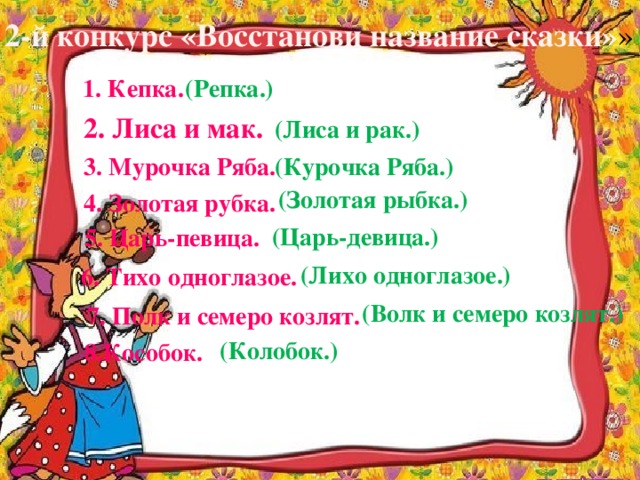 2-й конкурс «Восстанови название сказки» » 1. Кепка. (Репка.) 2. Лиса и мак. (Лиса и рак.) 3. Мурочка Ряба. (Курочка Ряба.) (Золотая рыбка.) 4. Золотая рубка. (Царь-девица.) 5. Царь-певица. (Лихо одноглазое.) 6. Тихо одноглазое. (Волк и семеро козлят.) 7. Полк и семеро козлят. (Колобок.) 8.Кособок.