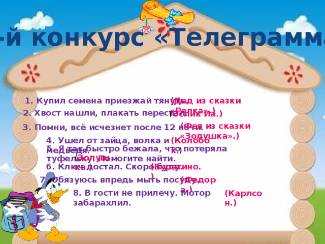 ( Ослик Иа.) (Фея из сказки «Золушка».) 4. Ушел от зайца, волка и медведя . (Колобок. ) 5. Я так быстро бежала, что потеряла туфельку. Помогите найти. ( Золушка.) 6. Ключ достал. Скоро буду. (Буратино.) (Федора.) 8. В гости не прилечу. Мотор забарахлил. (Карлсон.) 3-й конкурс «Телеграмма» (Дед из сказки «Репка».) 1. Купил семена приезжай тянуть. 2. Хвост нашли, плакать перестал . 3.  Помни, всё исчезнет после 12 ночи. 7. Обязуюсь впредь мыть посуду.